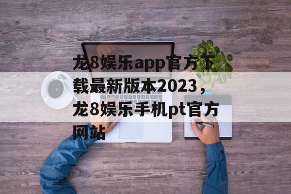 龙8娱乐app官方下载最新版本2023，龙8娱乐手机pt官方网站